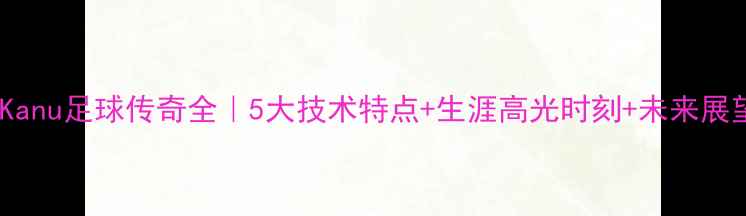 图片 🔥Kanu足球传奇全｜5大技术特点+生涯高光时刻+未来展望2