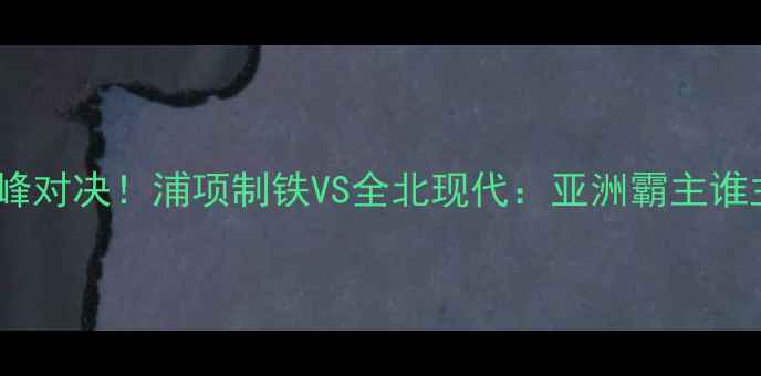 图片 🔥K联赛巅峰对决！浦项制铁VS全北现代：亚洲霸主谁主沉浮？🔥