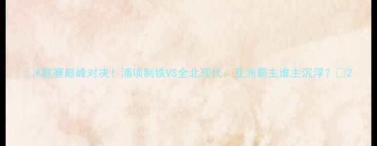 图片 🔥K联赛巅峰对决！浦项制铁VS全北现代：亚洲霸主谁主沉浮？🔥2