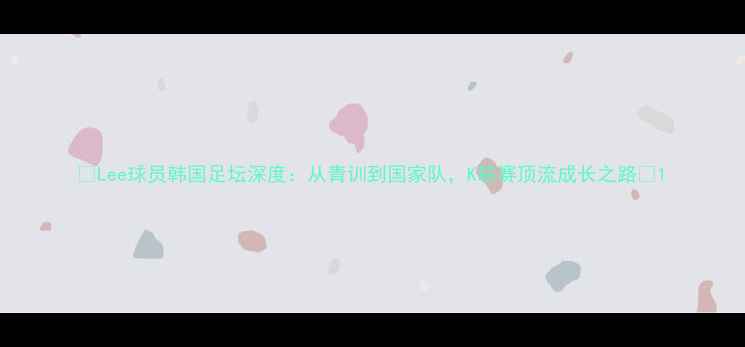 图片 🔥Lee球员韩国足坛深度：从青训到国家队，K联赛顶流成长之路🔥1