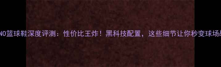 图片 🔥MELANO篮球鞋深度评测：性价比王炸！黑科技配置，这些细节让你秒变球场战神🔥1