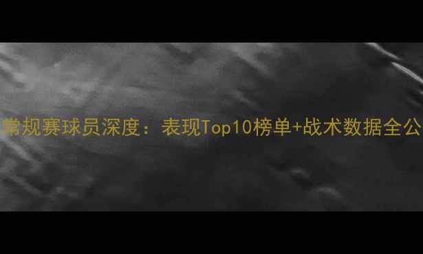 图片 🔥NBA常规赛球员深度：表现Top10榜单+战术数据全公开！2