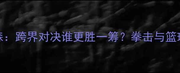图片 🔥NBA球员vs泰森：跨界对决谁更胜一筹？拳击与篮球的终极碰撞🔥1