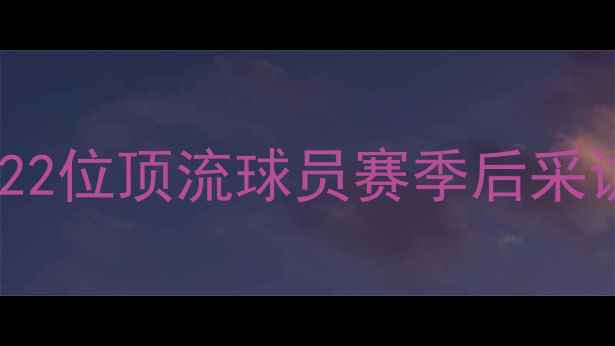 图片 🔥NBA球星专访大公开！22位顶流球员赛季后采访实录+训练日常曝光🔥2