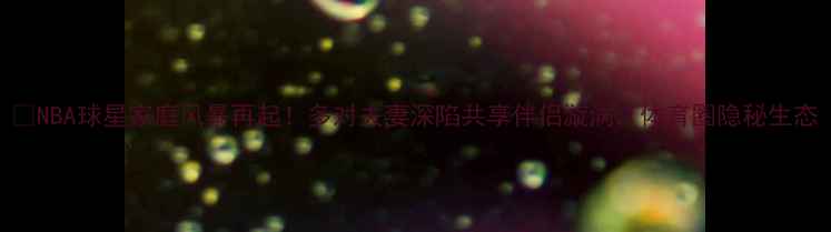 图片 🔥NBA球星家庭风暴再起！多对夫妻深陷共享伴侣漩涡，体育圈隐秘生态