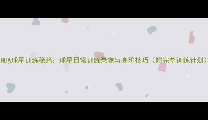 图片 🔥NBA球星训练秘籍：球星日常训练录像与高阶技巧（附完整训练计划）2