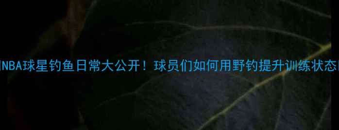 图片 🔥NBA球星钓鱼日常大公开！球员们如何用野钓提升训练状态🎣