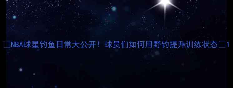 图片 🔥NBA球星钓鱼日常大公开！球员们如何用野钓提升训练状态🎣1