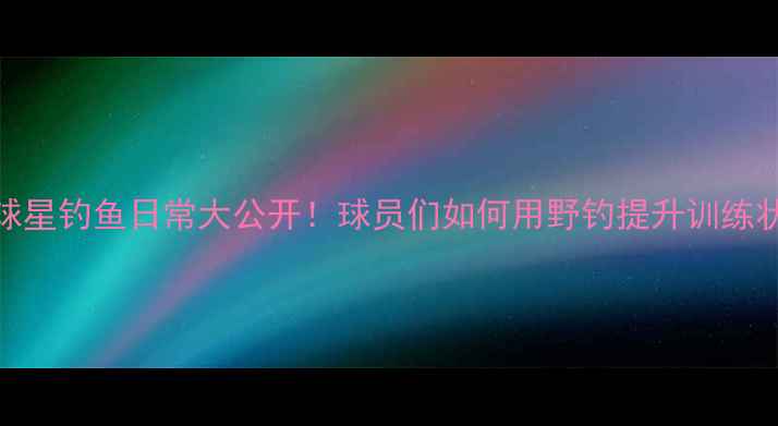 图片 🔥NBA球星钓鱼日常大公开！球员们如何用野钓提升训练状态🎣2