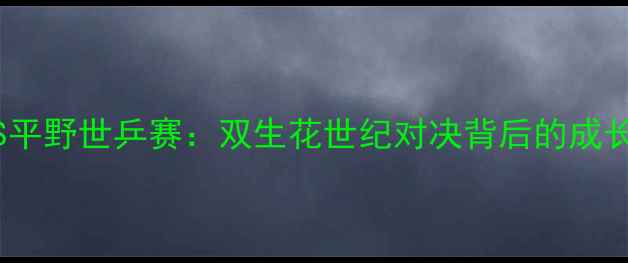 图片 🔥丁宁VS平野世乒赛：双生花世纪对决背后的成长密码💥1