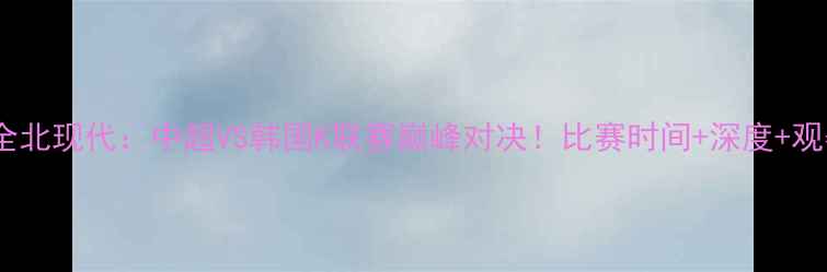 图片 🔥上港VS全北现代：中超VS韩国K联赛巅峰对决！比赛时间+深度+观赛指南🔥1