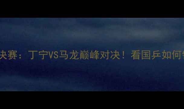 图片 🔥世乒赛女单决赛：丁宁VS马龙巅峰对决！看国乒如何铸就经典战役2