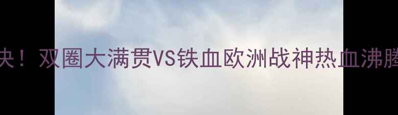 图片 🔥世乒赛马龙VS波尔巅峰对决！双圈大满贯VS铁血欧洲战神热血沸腾的比赛集锦+专业解说词🔥1