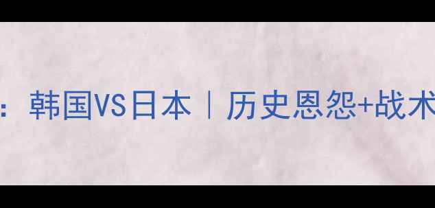 图片 🔥东亚足球巅峰对决：韩国VS日本｜历史恩怨+战术+全网最全观赛指南1