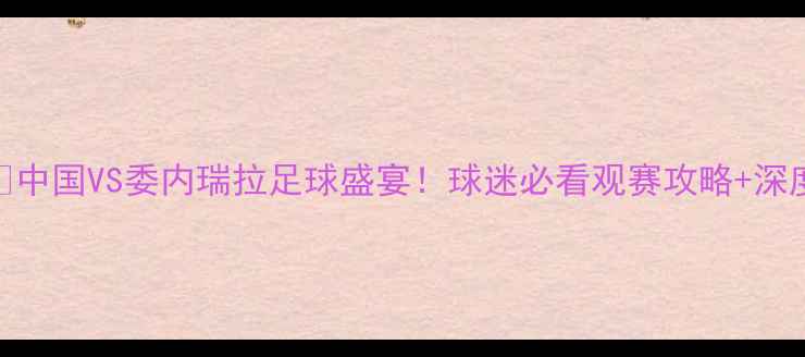 图片 🔥中国VS委内瑞拉足球盛宴！球迷必看观赛攻略+深度