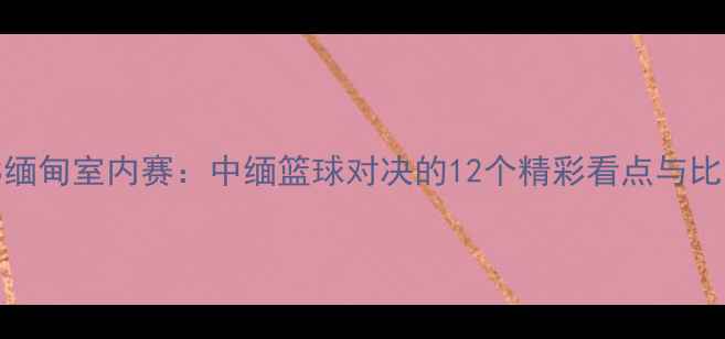 图片 🔥中国VS缅甸室内赛：中缅篮球对决的12个精彩看点与比赛预测🔥