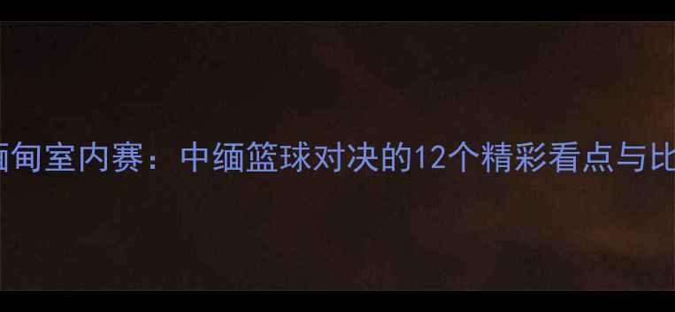图片 🔥中国VS缅甸室内赛：中缅篮球对决的12个精彩看点与比赛预测🔥1
