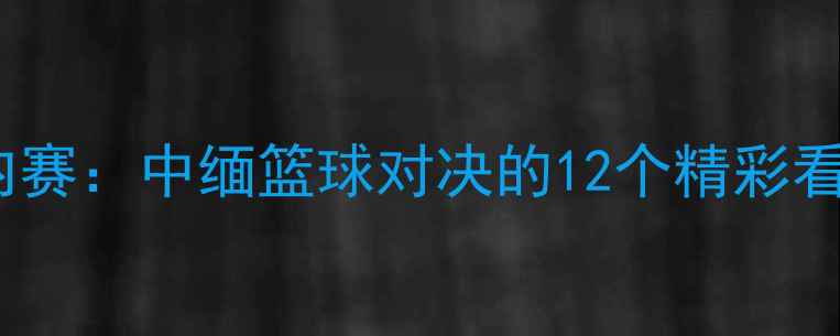 图片 🔥中国VS缅甸室内赛：中缅篮球对决的12个精彩看点与比赛预测🔥2