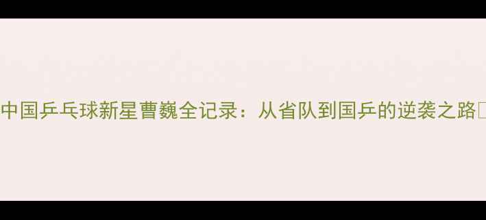 图片 🔥中国乒乓球新星曹巍全记录：从省队到国乒的逆袭之路💥2