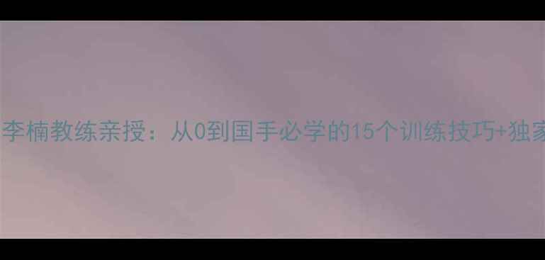 图片 🔥中国乒乓球李楠教练亲授：从0到国手必学的15个训练技巧+独家装备清单！1