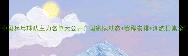 图片 🔥中国乒乓球队主力名单大公开！国家队动态+赛程安排+训练日常全🏓2