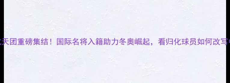 图片 🔥中国冰雪归化天团重磅集结！国际名将入籍助力冬奥崛起，看归化球员如何改写中国冬季运动史