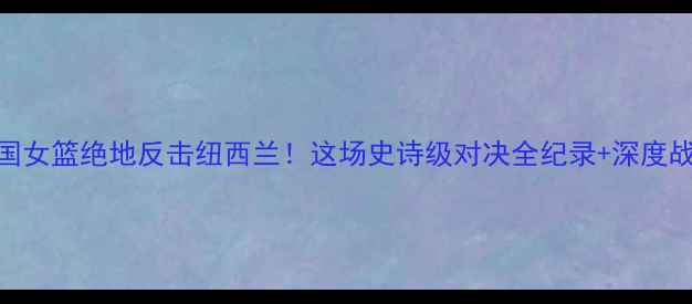 图片 🔥中国女篮绝地反击纽西兰！这场史诗级对决全纪录+深度战术🔥