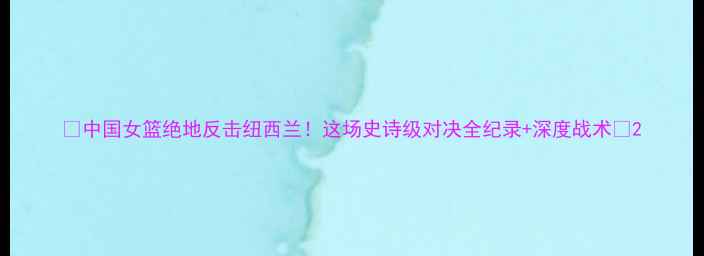 图片 🔥中国女篮绝地反击纽西兰！这场史诗级对决全纪录+深度战术🔥2