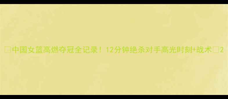 图片 🔥中国女篮高燃夺冠全记录！12分钟绝杀对手高光时刻+战术💥2