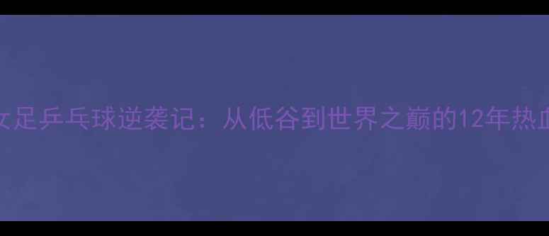 图片 🔥中国女足乒乓球逆袭记：从低谷到世界之巅的12年热血征程！