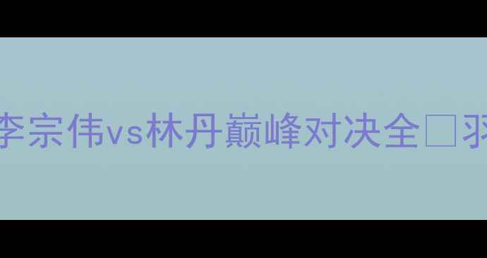 图片 🔥中国男单第一人！李宗伟vs林丹巅峰对决全🏸羽坛传奇的荣耀与遗憾