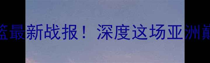 图片 🔥中国男篮VS泰国男篮最新战报！深度这场亚洲巅峰对决的胜负关键🏀