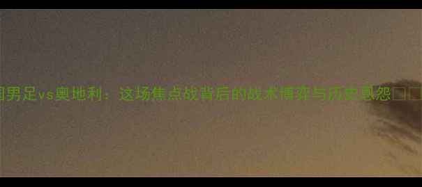 图片 🔥中国男足vs奥地利：这场焦点战背后的战术博弈与历史恩怨🇨🇳🇦🇹1