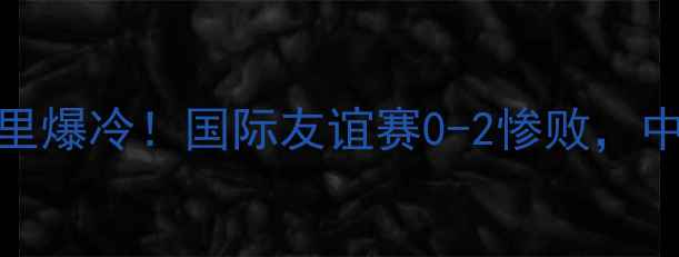 图片 🔥中国男足vs马里爆冷！国际友谊赛0-2惨败，中国足球引热议🔥