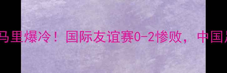 图片 🔥中国男足vs马里爆冷！国际友谊赛0-2惨败，中国足球引热议🔥2