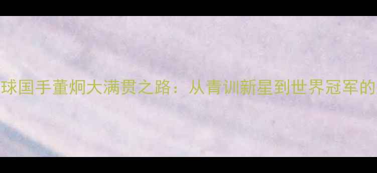 图片 🔥中国羽毛球国手董炯大满贯之路：从青训新星到世界冠军的成长密码🔥