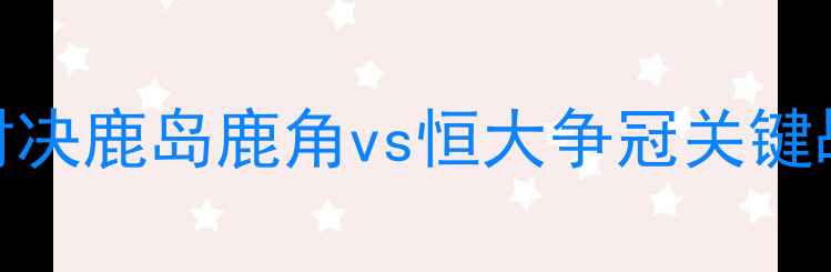 图片 🔥中日德甲巅峰对决鹿岛鹿角vs恒大争冠关键战！必看赛前全！