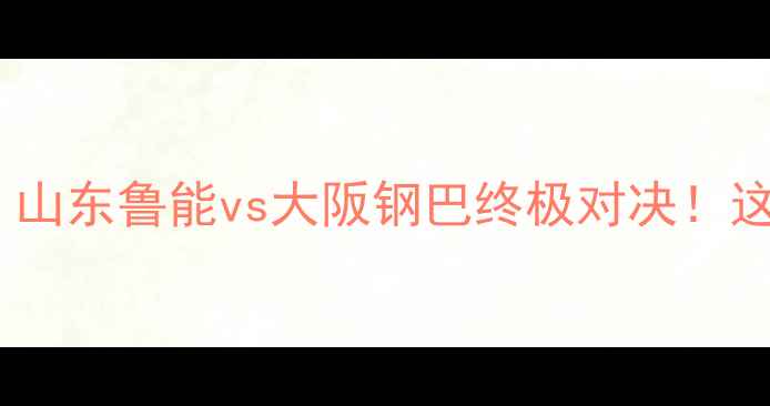 图片 🔥中超豪门VS日本劲旅！山东鲁能vs大阪钢巴终极对决！这些看点让你熬夜追赛！2