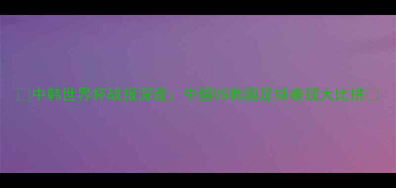 图片 🔥中韩世界杯战报深度：中国VS韩国足球表现大比拼🔥