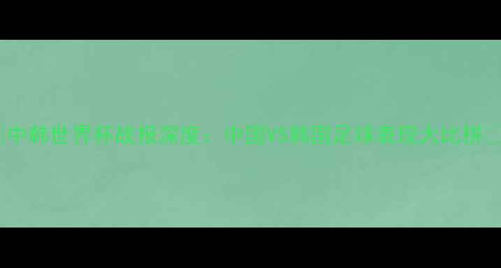 图片 🔥中韩世界杯战报深度：中国VS韩国足球表现大比拼🔥1