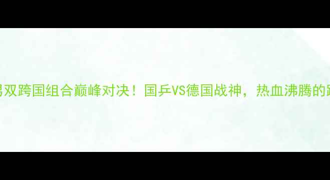 图片 🔥乒乓球世锦赛男双跨国组合巅峰对决！国乒VS德国战神，热血沸腾的跨国对决全记录💥