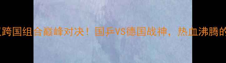 图片 🔥乒乓球世锦赛男双跨国组合巅峰对决！国乒VS德国战神，热血沸腾的跨国对决全记录💥1