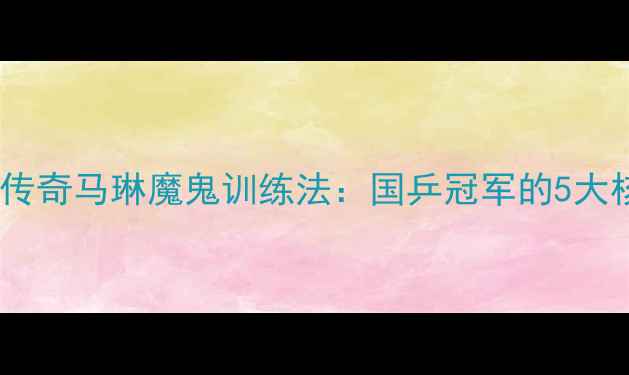 图片 🔥乒乓球传奇马琳魔鬼训练法：国乒冠军的5大核心技巧1