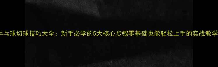 图片 🔥乒乓球切球技巧大全：新手必学的5大核心步骤零基础也能轻松上手的实战教学！2
