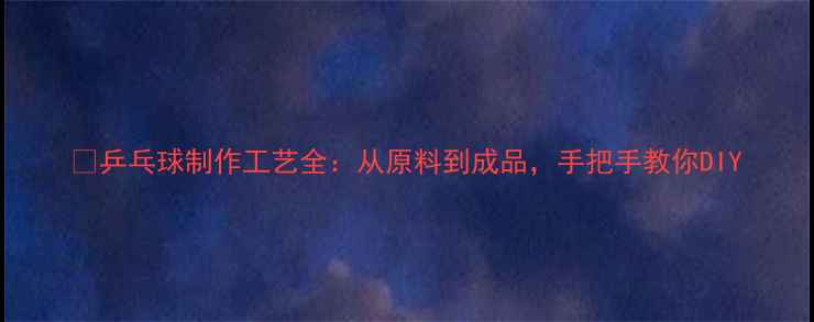 图片 🔥乒乓球制作工艺全：从原料到成品，手把手教你DIY