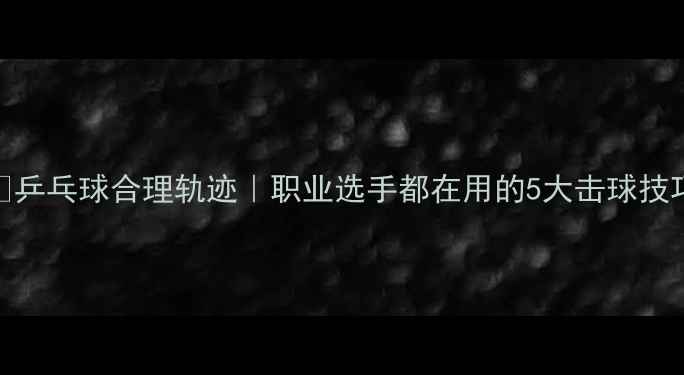 图片 🔥乒乓球合理轨迹｜职业选手都在用的5大击球技巧