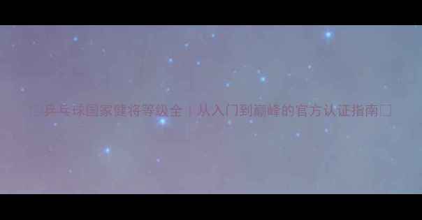 图片 🔥乒乓球国家健将等级全｜从入门到巅峰的官方认证指南✨