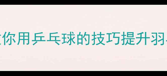 图片 🔥乒乓球当羽毛球？手把手教你用乒乓球的技巧提升羽毛球水平！附零基础入门攻略