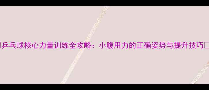 图片 🔥乒乓球核心力量训练全攻略：小腹用力的正确姿势与提升技巧🔥1