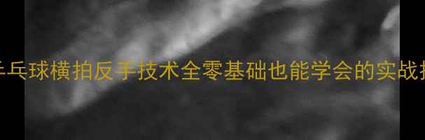图片 🔥乒乓球横拍反手技术全零基础也能学会的实战技巧